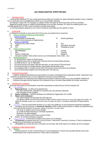 Cardiologie 7

                                              LES ENDOCARDITES INFECTIEUSES


I-     INTRODUCTION :
   L'endocardite infectieuse "EI" est un état septicémique définit par la greffe d'un agent pathogène (bactérie, levure, rickettsie)
Sur un endocarde sain ou préalablement altéré ou sur une prothèse valvulaire.
   On distingue 3 types d'EI, l'EI subaiguë ou maladie d'Osler, l'EI aiguë de Sernhouse Kirkes et l'EI sur prothèse.
   Malgré les progrès acquis en matière d'antibiothérapie et de chirurgie cardiaque, l'EI reste une maladie grave d'une
mortalité globale de 20 à 30% et dont l'incidence annuelle reste élevée.
   La chimioprophylaxie adéquate et une mesure nécessaire essentielle pour les patients à risque.

II-        ETIOLOGIE :
       La fréquence maximale se situe entre 20 et 50 ans avec une prédominance masculine.
      A-     Lésions cardiaques antérieures préexistantes :
       1-     Lésions acquises:
         ✵     Cardiopathies rhumatismales.                                       ✵       Aortite syphilitique.
        ✵      Lésions athéromateuses et dégénératives.
       2-     Lésions congénitales:
         ✵     Prolapsus de la valve mitrale.                                     ✵       CIA.
         ✵     CMO.                                                               ✵       Coarctation de l'aorte.
         ✵     CIV.                                                               ✵       Tétralogie de Fallot.
      B-     Portes d'entrée du germe :
         ➪     Stomatologique.                                                    ➪       Urinaire.
         ➪     ORL                                                                ➪       Cutanée.
         ➪     Gynéco–obstétricale.                                               ➪       Digestive.
         ➪     Iatrogène (cathéter, fistule artério-veineux pour hémodialysés, Pace maker…etc.)
      C-     Agents pathogènes :
       1-     Le 'Streptocoque viridans' et 'Entérocoque'.
       2-     Le 'Staphylocoque doré' et 'épidermidis' retrouvés dans les endocardites précoces.
       3-     Les BGN surtout 'E. coli' et 'Klebsiella'.
       4-     Les autres germes sont assez rarement retrouvés, on cite surtout le 'Pneumocoque'.
       5-     Les levures surtout le 'Candida albicans' responsable d'endocardite grave.
       6-     Les rickettsies telle la' Coxiella burneti' (fièvre Q) touchent surtout les porteurs de prothèses.
       7-     Les EI à hémoculture négative sont retrouvées dans 10% des cas.

III-      PHYSIOPATHOLOGIE :
➨          L'atteinte cardiaque préexistante est responsable d'une lésion endothéliale fibrino-plaquettaire stérile. Cette lésion sera
        colonisée secondairement par un micro-organisme à l'occasion d'une bactériémie.
➨          La colonisation d'un endocarde sain s'explique par la grande virulence du germe qui a des propriétés d'adhérence.
➨          L'infection prolongée stimule l'apparition de complexes immuns circulants responsables de troubles vasculaires.

IV-       DIAGNOSTIC CLINIQUE :
       Chez tout sujet ayant une valvulopathie, toute fièvre persistante au-delà de 8 jour doit fait suspecter l'EI.
      ❶      L'EI subaiguë :
        ✵       Signes généraux : Le début est progressif avec:
          -        Une fièvre désarticulée, irrégulière et ondulante avec des périodes d'apyrexie.
          -        Des arthralgies et des myalgies.
        ✵       Signes cardiaques : L'atteinte cardiaque se manifeste par l'aggravation d'un souffle.
        ✵       Signes extra-cardiaques :
          -        Une splénomégalie est retrouvée dans 50% des cas.
          -        Les signes cutanés comme le faux panaris d'Osler (nodules rouges douloureux au niveau des doigts et des orteils.), Le
                signe de Janeway (rougeur sur la paume des mains et la plante des pieds.), Le purpura vasculaire et l'hippocratisme
                digital.
      ❷      L'EI aiguë : C'est une endocardite primitive sur un cœur sain greffé par un micro-organisme hautement pathogène.
        ✵       Les signes sont dominés par un syndrome infectieux sévère à début brutal donnant un tableau de septicémie avec
             une porte d'entrée évidente (toxicomanie, cathéter de perfusion, chirurgie.) avec:
          -        Une fièvre en plateau avec frissons répétés.
          -        Un souffle de faible intensité qui s'intensifie rapidement.
          -        Rarement une splénomégalie.
          -        Des signes cutanés surtout le faux panaris d'Osler.
        ✵       Parfois, un accident embolique inaugural.
      ❸      L'EI sur prothèse : C'est la forme clinique la plus grave. On lui distingue:
        ➨       L'EI précoce qui apparaît dans les 2 mois qui suivent l'intervention (implantation prothétique.) C'est la conséquence
            directe d'une contamination per-opératoire.
        ➨       L'EI tardive qui survient plus de 2 mois après une chirurgie. Elle revêt l'aspect d'un tableau de forme subaiguë.

V-           EXAMENS COMPLEMENTAIRES :
      A-       Biologie :
           ➪      Les hémocultures, on fait 12 hémocultures en 3 jours prélevées au moment des poussées fébriles avant toute
              antibiothérapie avec ensemencement sur milieux aéro et anaérobies.
 
