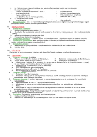 ➪      La FNS montre une hyperpolynucléose, une anémie inflammatoire et parfois une thrombopénie.
    ➪      L'hémogramme montre:
       -     Une VS accélérée (30 à 50 mm/1ere heure.)                         -     Cryoglobulinémie.
       -     Une hyperfibrinémie.                                              -     Facteurs rhumatoïdes positifs.
       -     Hyper γ globulinémie.                                             -     Présence d'immuns complexes.
       -     α 2 globulines plus ou moins augmentées.                          -     Diminution des C3 et C4.
     ➪     La chimie des urines montre:
       -     Une hématurie.                                                    -     Une protéinurie.
  B-     Echocardiographie : Elle a un triple intérêt, diagnostic positif (présence de végétations), diagnostic étiologique (agent
      pathogène et terrain.) Et enfin pronostic (retentissement.)

VI-     COMPLICATIONS :
  A-      Complications cardiaques :
     1-     Mutilations valvulaires responsables d'IC.
     2-     Constitution d'un abcès septal suspecté sur la persistance du syndrome infectieux associé à des troubles conductifs
         (BAV.)
     3-     Accidents emboliques coronariens avec IDM.
     4-     Péricardite par réaction immunologique.
  B-      Complications emboliques : Toutes les artères peuvent être touchées. Le pronostic dépend du territoire concerné.
  C-      Complications neurologiques : Elles sont redoutables, surviennent par rupture d'un anévrisme micotique ou par
      réaction méningée hémorragique ou abcès cérébral.
  D-      Complications rénales :
     1-     Néphropathie de type glomérulaire à complexes immuns pouvant évoluer vers l'IRA anurique.
     2-     Infarctus rénal.

VII- EVOLUTION :
    Elle ne peut se concevoir que sous traitement, elle dépend de l'atteinte cardiaque et de la virulence du germe.

VIII- TRAITEMENT :
  A-      Traitement antibiotique : Il doit être
     ✵       Précoce, avant même les résultats de l'hémoculture.              ✵       Bactéricide avec association de 2 antibiotiques.
     ✵       Adapté, à forte dose et de façon continue.                       ✵       Prolongé (au moins 40 jours.)
        ➨      Streptocoque, Pénicilline G, en perfusion, 20 à 30 MU avec la Gentamicine, en IM, 3 mg/kg/j (pendant 15 jours.)
             En cas d'allergie à la Pénicilline, donner la Vancomycine.
        ➨      Staphylocoque, Oxacilline en IVD avec un Aminoside.
        ➨      BGN, Céphalosporine avec un Aminoside.
        ➨      Levure, Amphotéricine B avec le –5 Flucytozine.
        ➨      En cas d'hémoculture négative, Pénicilline avec un Aminoside.
  B-      Traitement adjuvant:
        ➨      Traitement d'une IC si nécessaire.
        ➨      Traitement anticoagulant en cas de prothèse mécanique, AC/FA, embolie pulmonaire ou accidents emboliques
           périphériques. Seule l'Héparine est utilisée.
  C-      Traitement chirurgical : Il améliore le pronostic en cas de dégâts valvulaires ou de persistance d'un foyer infecté.
     1-      Les indications :
        ➨      Hémodynamiques, en cas d'IC, OAP ou troubles du rythme.
        ➨      Infectieuses, en cas de germe résistant ou de persistance d'un foyer non accessible aux antibiotiques.
        ➨      Mixtes.
        ➨      Emboliques, en cas d'accidents emboliques, de végétations volumineuses et mobiles ou en cas de germe
           emboligène (levures et Streptocoque.)
     2-      La date d'intervention : Il est préférable d'opérer après la cure d'antibiotique. L'intervention en période évolutive n'est
         retenue qu'en cas de signes indiscutables d'IC.
  D-      Prophylaxie : Surtout chez le cardiaque et le porteur de prothèse.
     ✵       Eradiquer tout foyer infectieux.
     ✵       Prescrire une antibiothérapie de couverture codifiée avant tout acte médico-chirurgicale invasif.
 