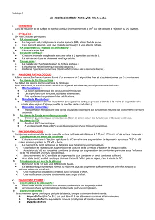 Cardiologie 9

                                         LE RETRECISSEMENT AORTIQUE ORIFICIEL


I-        DEFINITION :
       C'est la réduction de la surface de l'orifice aortique (normalement de 3 cm2) qui fait obstacle à l'éjection du VG (systole.)

II-    ETIOLOGIE :
    On note 3 causes principales.
 A-     RA rhumatismal :
    ✦     Le diagnostic est porté plusieurs années après le RAA, atteint l'adulte jeune.
    ✦     Il est souvent associé à une I.Ao (maladie aortique) Et à une atteinte mitrale.
 B-     RA dégénératif ou "maladie de Monckeberg" :
    ✦     Il touche le sujet âgé.
 C-     Bicuspidie aortique :
    ✦     C'est une anomalie congénitale avec une valve à 2 sigmoïdes au lieu de 3.
    ✦     La sténose aortique est observée vers l'age adulte.
 D-     Causes rares :
    ✦     La maladie de l'Aget (calcification de l'orifice aortique.)
    ✦     L'insuffisance rénale chronique (dépôts calcaires.)
    ✦     Certaines hyperlipoprotéinémies (Dépôts athéromateux de la racine de l'aorte.)

III-    ANATOMIE PATHOLOGIQUE :
    A l'état normal, l'orifice aortique est formé d'un anneau et de 3 sigmoïdes fines et souples séparées par 3 commissures.
 A-      Au niveau de l'orifice aortique :
    Au début, les liaisons sont évocatrices de l'étiologie.
    A un stade tardif, la transformation calcaire de l'appareil valvulaire ne permet plus aucune distinction
    1-      RA rhumatismal :
       ✵       La liaison caractéristique est la soudure commissurale.
       ✵       Les sigmoïdes sont fibreuses, épaissies et rétractées.
       ✵       Puis rapidement apparaissent des calcifications.
    2-      Maladie de Monckeberg :
       ✵       Transformations calcaires importantes des sigmoïdes aortiques pouvant s'étendre à la racine de la grande valve
           mitrale et au septum I.V (responsable de troubles de la conduction.)
    3-      Bicuspidie congénitale :
       ✵       Transformation fibro-calcaire des valves bicuspides secondaire aux turbulences induites par la géométrie valvulaire
            anormale.
 B-      Au niveau de l'aorte ascendante proximale :
       ✵       Dilatation post-sténotique constante avec lésion de jet en raison des turbulences créées par la sténose.
 C-      Au niveau du VG :
       ✵       Au début, HVG concentrique.
       ✵       A un stade tardif, HVG et DVG avec développement d'une fibrose myocardique.

IV-    PHYSIOPATHOLOGIE :
                                                                                              2         2   2
    La sténose aortique est dite serrée quand la surface orificielle est inférieure à 0.75 cm (0.5 cm / m de surface corporelle.)
 A-     Conséquences en amont de la sténose :
    ➨      L'obstacle valvulaire à l'éjection systolique du VG entraîne une augmentation de la pression systolique "PS" du VG
       créant ainsi un gradient de PS VG – Aorte.
    ➨      Le maintient du débit cardiaque se fait grâce aux mécanismes compensateurs:
     ➪      Modification de l'éjection par augmentation de la durée et de la vitesse d'éjection de chaque systole.
     ➪      Adaptation du VG aux nouvelles conditions de charge par augmentation des contraintes pariétales sous l'influence
        de la PS entraînant une HVG concentrique.
     ➪      Secondairement, le VG se dilate et s'hypertrophie pour conserver un débit cardiaque suffisant.
    ➨      A un stade tardif, le débit cardiaque diminue d'abord à l'effort puis au repos, c'est le stade de l'IC.
 B-     Conséquences en aval de la sténose :
    ➨      Diminution de la PA avec une différentielle basse.
    ➨      Le débit cardiaque longtemps normal au repos ne peut pas augmenter suffisamment lors de l'effort lorsque la
       sténose est serrée entraînant:
     ➪      Une insuffisance circulatoire cérébrale avec syncopes d'effort.
     ➪      Une insuffisance coronaire fonctionnelle avec angor d'effort.

V-      DIAGNOSTIC POSITIF :
 A-      Circonstances de découverte :
    ➲       Découverte fortuite au-cours d'un examen systématique car longtemps toléré.
    ➲       A l'occasion d'une symptomatologie fonctionnelle ou d'une complication.
 B-      Signes fonctionnels :
     Ils surviennent après une longue période de latence, lorsque la sténose devient serrée.
        ✵        Angor d'effort (Ins.Cor.Fct) qui peut être dû à des sténoses coronaires athéromateuses.
        ✵        Syncope d'effort ou équivalents mineurs (lipothymies et troubles visuels.)
        ✵        Dyspnée d'effort.
 