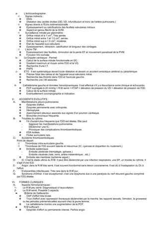 a-         L'échocardiographie :
           ➪      Signes indirects :
            ✵      DOG.
            ✵      Dilatation des cavités droites (OD, VD, infundibulum et tronc de l'artère pulmonaire.)
           ➪      Signes directs à l'Echo bidimensionnelle :
            ✵      Epaississement ou calcifications des feuillets valvulaires mitraux.
            ✵      Aspect en genou fléchit de la GVM.
           ➪      Surveillance mitrale par planimétrie :
            ✵      Orifice mitral inf à 1 cm2; Très serrée.
            ✵      Orifice mitral entre 1 et 1.5 cm2; serrée.
                                                2
            ✵      Orifice mitral sup à 1.5 cm ; modérée.
            ✵      Etat de l'appareil sus-valvulaire.
            ✵      Epaississement, rétraction, calcification et longueur des cordages.
           ➪      L'écho TM :
            ✵      Epaississement des feuillets, diminution de la pente EF et mouvement paradoxal de la PVM.
            ✵      Fonction VG normale.
      b-         Le Doppler cardiaque : Permet:
           ✵       Calcul de la surface mitrale fonctionnelle en DC.
           ✵       Gradient maximum et moyen entre l'OG et le VG.
           ✵       Recherche d'une I.T.
           ✵       PAPS
      c-         ETO : il est systématique devant toute dilatation et devant un accident embolique cérébral ou périphérique.
           ✵       Précise l'état des valves et de l'appareil sous-valvulaire mitral.
           ✵       Recherche des thrombi dans l'OG et l'auricule gauche.
           ✵       Recherche une I.M associée.
           ✵
  4-            Cathétérisme gauche et données hémodynamiques: Il est effectué s'il y a discordance entre clinique et échocardio.
           ✵       PCP sup/égale à 20 mmHg = R.M serré = HTAP = élévation de pression du VD = élévation de pression de l'OD.
           ✵       Calcul de la surface mitrale.
           ✵       Eventuellement coronarographie si indication.

V-        ACCIDENTS EVOLUTIFS :
 A-          Manifestations pleuro-pulmonaires:
          ✵       Dyspnée d'effort.
          ✵       Dyspnée permanente avec orthopnée.
          ✵       Hémoptysie.
          ✵       2panchement pleuraux associés aux signes d'un poumon cardiaque.
          ✵       Bronchite chronique fréquente.
 B-          Troubles du rythme:
          ✵       FA d'autant plus fréquente que l'OG est dilatée. Elle peut:
             -      Aggraver les manifestations pulmonaires.
             -      Déclencher une IC.
             -      Provoquer des complications thromboemboliques.
          ✵       ESA isolées.
          ✵       Flutter auriculaire rare.
 C-          Accidents thromboemboliques:
       Point de départ:
         ➪       Thrombose intra-auriculaire gauche.
         ➪       Thrombose de l'OG souvent latente et méconnue (IC, cyanose et disparition du roulement.)
          ✵       Embolie systémique:
             -      Embolie cérébrale (hémiplégie, aphasie.)
             -      Embolie viscérale (rate, reins, artère mésentérique…etc.)
          ✵       Embolie des membres (ischémie aiguë.)
 D-          IC: C'est le stade ultime du R.M. il peut être déclenché par une infection respiratoire, une EP, un trouble du rythme. Il
       s'agit d'une ICD.
 E-          Angor: dans le R.M très serré, il est souvent fonctionnel sans lésion coronarienne. Il est dû à l'inadaptation du Dc à
       l'effort.
 F-          Endocardites infectieuses: Très rare dans le R.M pur.
 G-          Syndrome d'Ortner: Il est exceptionnel, c'est une dysphonie due à une paralysie du nerf récurent gauche comprimé
       par l'OG dilatée.

VI-     FORMES CLINIQUES :
 A-       Aspects hémodynamiques :
  1-       Le R.M peu serré: Diagnostiqué à l'auscultation.
  2-       Le R.M serré: Possède 3 aspects:
      ➨     Œdème de Gallavardin:
        ✵     OAP d'effort très brutal.
        ✵     Toux d'effort avec oppression thoracique déclenchée par la marche, les rapports sexuels, l'émotion, la grossesse
           ou les périodes prémenstruelles souvent chez la jeune femme.
        ✵     Le cathétérisme montre une augmentation de la PCP.
      ➨     R.M suffocant :
        ✵     Dyspnée d'effort ou permanente intense. Parfois angor.
 