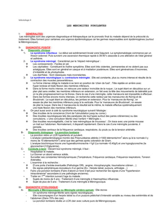 Infectiologie 4

                                                  LES MENINGITES PURULENTES


I-     GENERALITES :
 Les méningites sont des urgences diagnostique et thérapeutique car le pronostic final du malade dépend de la précocité du
traitement. Elles forment pour certaines une urgence épidémiologique car les germes responsables sont épidémiogènes (surtout
le Méningocoque).

II-         DIAGNOSTIC POSITIF :
      A-      Diagnostic clinique :
        1-      Le syndrome infectieux : Le début est extrêmement brutal voire fulgurent. La symptomatologie commence par un
                frisson solennel. Puis survient une ascension thermique rapide à 39-40°c associée à une altération de l’état général
                et asthénie.
         2-     Le syndrome méningé : Caractérisé par le ‘trépied méningitique’ :
                   Les vomissements : Faciles en jet.
                   Les céphalées : Constituent le maître symptôme. Elles sont très violentes, permanentes et ne cèdent pas aux
                   antalgiques. Elles sont en général en casque et à irradiation postérieure. Elles sont génératrices d’insomnies,
                   d’irritabilité et de photophobie.
                   Les diarrhées : Sont classiques mais inconstantes.
         3-     Le syndrome neurologique ou contracture méningée : Elle est constante, plus ou moins intense et résulte de la
                contraction des muscles paravertébraux.
                   La forme intense oblige le malade à se tenir en position de ‘chien de fusil’ ; Tête rejetée en arrière avec
                   hyper lordose et triple flexion des membres inférieurs.
                   Dans la forme moins intense, on retrouve une raideur invincible de la nuque ; Le sujet étant en décubitus sur un
                   plan plat sans oreiller, les membres inférieurs en extension, on fait avec la tête des mouvements de latéralité puis
                   on la plie progressivement sur le thorax. Dans le cas d’une méningite, cette manœuvre est impossible à effectuer.
                   Dans les formes encore moins intenses, on recherche cette raideur par les manœuvres de Kernig et de
                   Brudzinski ; Le sujet étant en décubitus, les jambes en extension. Pour la ‘manœuvre de Kernig’, on
                   essaie de plier les membres inférieurs jusqu’à la verticale. Pour la ‘manœuvre de Brudzinski’, on essaie
                   de plier la nuque. Dans les 2 manœuvres le résultat est le même, le malade effectue systématiquement
                   une triple flexion des membres inférieurs.
         4-     On peut aussi avoir à coté du syndrome neurologique suivant l’étiologie :
                   Des troubles de la conscience (Vont de l’obnubilation jusqu’au coma.)
                   Des troubles neurologiques tels des paralysies (de tout types surtout des paires crâniennes) ou des
                   convulsions. « Une convulsion fébrile chez l’enfant = Méningite ».
                   Des troubles neurovégétatifs, c’est la ‘raie méningitique de trousseau’ ; On trace avec une pointe mousse
                   un trait sur l’abdomen. Normalement, il disparaît rapidement. Dans le cas d’une méningite purulente, il
                   persiste.
                   Des troubles centraux de la fréquence cardiaque, respiratoire, du pouls ou de la tension artérielle.
      B-      Diagnostic biologique : La ponction lombaire :
         ∗      La ponction retire un LCR hypertendu et purulent.
         ∗      L’analyse cytobactériologique montre des Polynucléaires altérés (>1000 éléments/mm3 alors qu’à la normale il y
                                              3
                moins de 10 éléments/mm ) ainsi que des germes après coloration de Gram.
         ∗      L’analyse biochimique trouve une hyperalbuminorachie >1g/l (La normale <0.40g/l) et une hypoglycorachie (la
                glycorachie=(1/2)glycémie).
      C-      Conduite à tenir : Devant tout syndrome méningé, il faut :
         ∗      Hospitaliser le malade.
         ∗      Lui Donner un abord veineux solide.
         ∗      Surveiller ses constantes hémodynamiques (Température, Fréquence cardiaque, Fréquence respiratoire, Tension
                Artérielle).
         ∗      L’examiner à la recherche :
                   D’une porte d’entrée éventuelle (Pathologie ORL :angine, rhinopharyngite, traumatisme crânien…)
                   De signes périphériques évocateurs d’un germe (Ex : Herpès labial, purpura, arthralgie…)
         ∗      Faire une ponction lombaire (Faire d’abord un fond d’œil pour rechercher les signes d’une "hypertension
                intracrânienne" secondaire à une pathologie ancienne).
         ∗      Traiter en 1ere intention suivant l’age du malade :
                   Sujets de moins de 5 ans : Traitement d’une méningite à Haemophilus influenzae.
                   Sujet de plus de 5 ans : Traitement d’une méningite à Méningocoque.

III-  DIAGNOSTIC ETIOLOGIQUE :
   A-   Méningite à Méningocoques ou Méningite cérébro-spinale : Elle donne:
      -     Un syndrome méningé fébrile sans signes neurologiques.
      -     Elle s’accompagne d’un herpès labial ou d’un purpura pétéchial d’intensité variable au niveau des extrémités et de
         l’abdomen (Dans 70% des cas).
      -     La ponction lombaire révèle un LCR clair avec culture pure de Méningocoques.
 