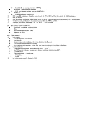 ✵     Eclat de B2 au foyer pulmonaire (HTAP.)
   ➨      R.M serré à pressions peu élevées.
      ✵      PCP normale au repos et augmentée à l'effort.
    ➨     R.M muet :
      ✵      Pas de roulement diastolique.
 B-     R.M avec OG ectasique : dilatation anévrismale de l'OG, AC/FA, IC sévère, chute du débit cardiaque.
 C-     R.M de l'enfant.
 D-     R.M pendant la grossesse : il est révélé par la survenue d'accidents gravido-cardiaques (OAP, hémoptysie.)
 E-     Syndrome de Lutembacher : Association congénitale de R.M et de CIA.
 F-     Atteintes valvulaires associées : I.M, I.Ao, R.Ao, I.T fonctionnelle.

VII-   DIAGNOSTIC DIFFERENTIEL :
   ➨      Eréthisme cardiaque, hyperthyroïdie.
   ➨      CIA.
   ➨      Roulement de Flint dans l'I.Ao.
   ➨      Myxome de l'OG.

VIII- TRAITEMENT :
 A-     Les moyens :
    ✵     La valvuloplastie percutanée.
    ✵     La chirurgie.
    ✵     La commissurectomie à cœur fermé au dilatateur de Dubost.
    ✵     La commissurectomie à cœur ouvert.
    ✵     Le remplacement valvulaire mitral : Par une bioprothèse ou une prothèse métallique.
 B-     Les indications :
    ➪     Le R.M asymptomatique (surface mitrale sup à 1.5 cm2.)
    ➪     Le R.M pur serré à valve souple sans lésions notables : dilatation au CCF.
    ➪     Le R.M calcifié.
    ➪     Cas particuliers : La resténose :
      -      Dilatation.
      -      RVM.
 C-     Le traitement préventif : Contre le RAA.
 