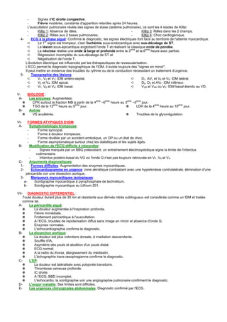 -      Signes d'IC droite congestive.
       -      Fièvre modérée, constante d'apparition retardée après 24 heures.
       L'auscultation pulmonaire révèle des signes de stase (œdème pulmonaire), ce sont les 4 stades de Killip:
       -      Killip 1: Absence de râles.                                   -      Killip 3: Râles dans les 2 champs.
       -      Killip 2: Râles aux 2 bases pulmonaires.                      -      Killip 4: Choc cardiogénique.
  4-     ECG à la phase aiguë: Confirme le diagnostic, les signes électriques font face au territoire de l'atteinte myocardique.
                    er
       ➪      Le 1 signe est trompeur, c'est l'ischémie sous-endocardique avec sus-décalage de ST.
       ➪      La lésion sous-épicardique englobant l'onde T et réalisant la classique onde de pondée.
       ➪      La nécrose réalise une onde Q large et profonde entre la 3eme et la 6eme heure avec parfois:
       ➪      Régression incomplète du sus-décalage de ST et
       ➪      Négativation de l'onde T.
     L'évolution électrique est influencée par les thérapeutiques de revascularisation.
     L'ECG permet le diagnostic topographique de l'IDM. Il existe toujours des "signes en miroir".
     Il peut mettre en évidence des troubles du rythme ou de la conduction nécessitant un traitement d'urgence.
  5-     Topographie des lésions:
       ➪      V1, V2 et V3: IDM antéro-septal.                              ➪      D1, AVL et V5 et V6: IDM latéral.
       ➪      V3 et V4: IDM apical.                                         ➪      D2, D3 et AVF: IDM inférieur.
       ➪      V7, V8 et V9: IDM basal.                                      ➪      V3R et V4R ou VE: IDM basal étendu au VD.

V-   BIOLOGIE :
 A-   Les enzymes: Augmentées:
   ✵    CPK surtout la fraction MB à partir de la 4eme –6eme heure au 3eme –5eme jour.
   ✵    TGO de la 12eme heure au 5eme jour.                           ✵      LDH de la 4eme heure au 10eme jour.
 B-   Autres:
   ✵    VS accélérée.                                                 ✵      Troubles de la glycorégulation.

VI-     FORMES ATYPIQUES D'IDM:
 A-       Symptomatologie trompeuse:
        -       Forme syncopal.
        -       Forme à douleur trompeuse.
        -       Forme révélée par un accident embolique, un OP ou un état de choc.
        -       Forme asymptomatique surtout chez les diabétiques et les sujets âgés.
 B-       Modification de l'ECG difficile à interpréter:
          -      Signes marqués par un BBG préexistant, un entraînement électrosystolique signe la limite de l'infarctus
               rudimentaire.
          -      Infarctus postéro-basal du VG où l'onde Q n'est pas toujours retrouvée en V7, V8 et V9.
 C-       Arguments diagnostiques:
  1-        Formes difficiles: Augmentation des enzymes myocardiques.
  2-        Echocardiogramme en urgence: zone akinétique contrastant avec une hyperkinésie controlatérale, élimination d'une
      péricardite voir une dissection aortique.
  3-        Marqueurs myocardiques isotopiques:
     a-       Scintigraphie myocardique à pyrophosphate de technétium.
     b-       Scintigraphie myocardique au Lithium 201.

VII- DIAGNOSTIC DIFFERENTIEL :
    Toute douleur durant plus de 30 mn et résistante aux dérivés nitrés sublinguaux est considérée comme un IDM et traitée
    comme tel.
 A-     La péricardite aiguë:
    ✵      La douleur augmentée à l'inspiration profonde.
    ✵      Fièvre immédiate.
    ✵      Frottement péricardique à l'auscultation.
    ✵      A l'ECG, troubles de repolarisation diffus sans image en miroir et absence d'onde Q.
    ✵      Enzymes normales.
    ✵      L'échocardiographie confirme le diagnostic.
 B-     La dissection aortique:
    ✵      La douleur est plus volontiers dorsale, à irradiation descendante.
    ✵      Souffle d'IA.
    ✵      Asymétrie des pouls et abolition d'un pouls distal.
    ✵      ECG normal.
    ✵      A la radio du thorax, élargissement du médiastin.
    ✵      L'échographie trans-œsophagienne confirme le diagnostic.
 C-     L'EP:
    ✵      La douleur est latéralisée avec polypnée transitoire.
    ✵      Thrombose veineuse profonde.
    ✵      IC droite.
    ✵      A l'ECG, BBD incomplet.
    ✵      L'échocardio, la scintigraphie voir une angiographie pulmonaire confirment le diagnostic.
 D-     L'angor instable: Ses limites sont difficiles.
 E-     Les urgences chirurgicales abdominales: Diagnostic confirmé par l'ECG.
 
