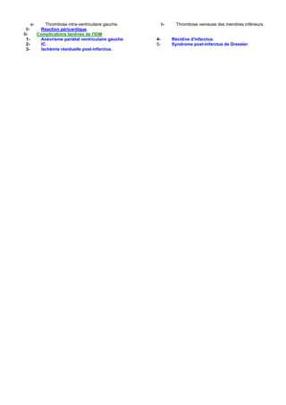 a-      Thrombose intra-ventriculaire gauche.         b-     Thrombose veineuse des membres inférieurs.
 6-         Réaction péricardique.
B-         Complications tardives de l'IDM:
 1-         Anévrisme pariétal ventriculaire gauche.   4-        Récidive d'infarctus.
 2-         IC.                                        5-        Syndrome post-infarctus de Dressler.
 3-         Ischémie résiduelle post-infarctus.
 