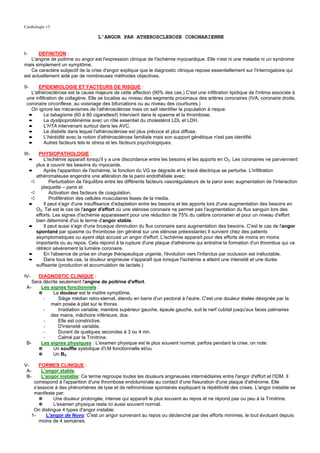 Cardiologie 13

                                       L'ANGOR PAR ATHEROSCLEROSE CORONARIENNE


I-     DEFINITION :
    L'angine de poitrine ou angor est l'expression clinique de l'ischémie myocardique. Elle n'est ni une maladie ni un syndrome
mais simplement un symptôme.
    Ce caractère subjectif de la crise d'angor explique que le diagnostic clinique repose essentiellement sur l'interrogatoire qui
est actuellement aidé par de nombreuses méthodes objectives.

II-    EPIDEMIOLOGIE ET FACTEURS DE RISQUE :
   L'athérosclérose est la cause majeure de cette affection (90% des cas.) C'est une infiltration lipidique de l'intima associée à
 une infiltration de collagène. Elle se localise au niveau des segments proximaux des artères coronaires (IVA, coronaire droite,
 coronaire circonflexe, au voisinage des bifurcations ou au niveau des courbures.)
   On ignore les mécanismes de l'athérosclérose mais on sait identifier la population à risque:
  ➨       Le tabagisme (60 à 80 cigarettes/l) Intervient dans le spasme et la thrombose.
  ➨       La dyslipoprotéinémie avec un rôle essentiel du cholestérol LDL et LDH.
  ➨       L'HTA intervenant surtout dans les AVC.
  ➨       Le diabète dans lequel l'athérosclérose est plus précoce et plus diffuse.
  ➨       L'hérédité avec la notion d'athérosclérose familiale mais son support génétique n'est pas identifié.
  ➨       Autres facteurs tels le stress et les facteurs psychologiques.

III-      PHYSIOPATHOLOGIE :
      ➨      L'ischémie apparaît lorsqu'il y a une discordance entre les besoins et les apports en O2. Les coronaires ne parviennent
         plus à couvrir les besoins du myocarde.
      ➨      Après l'apparition de l'ischémie, la fonction du VG se dégrade et le tracé électrique se perturbe. L'infiltration
         athéromateuse engendre une altération de la paroi endothéliale avec:
       ➪        Perturbation de l'équilibre entre les différents facteurs vasorégulateurs de la paroi avec augmentation de l'interaction
            plaquette – paroi et
       ➪        Activation des facteurs de coagulation.
       ➪        Prolifération des cellules musculaires lisses de la media.
      ➨      Il peut s'agir d'une insuffisance d'adaptation entre les besoins et les apports lors d'une augmentation des besoins en
         O2. Tel est le cas de l'angor d'effort où une sténose coronaire ne permet pas l'augmentation du flux sanguin lors des
         efforts. Les signes d'ischémie apparaissent pour une réduction de 75% du calibre coronarien et pour un niveau d'effort
         bien déterminé d'où le terme d'angor stable.
      ➨      Il peut aussi s'agir d'une brusque diminution du flux coronaire sans augmentation des besoins. C'est le cas de l'angor
         spontané par spasme ou thrombose (en général sur une sténose préexistante) Il survient chez des patients
         asymptomatiques ou ayant déjà accusé un angor d'effort. L'ischémie apparaît pour des efforts de moins en moins
         importants ou au repos. Cela répond à la rupture d'une plaque d'athérome qui entraîne la formation d'un thrombus qui va
         rétrécir sévèrement la lumière coronaire.
      ➨      En l'absence de prise en charge thérapeutique urgente, l'évolution vers l'infarctus par occlusion est inéluctable.
      ➨      Dans tous les cas, la douleur angineuse n'apparaît que lorsque l'ischémie a atteint une intensité et une durée
         suffisante (production et accumulation de lactate.)

IV-    DIAGNOSTIC CLINIQUE :
    Sera décrite seulement l'angine de poitrine d'effort.
 A-     Les signes fonctionnels :
       ✵      La douleur est le maître symptôme.
         -      Siège médian retro-sternal, étendu en barre d'un pectoral à l'autre. C'est une douleur étalée désignée par la
            main posée à plat sur le thorax.
         -      Irradiation variable, membre supérieur gauche, épaule gauche, suit le nerf cubital jusqu'aux faces palmaires
            des mains, mâchoire inférieure, dos.
         -      Elle est constrictive.
         -      D'intensité variable.
         -      Durant de quelques secondes à 3 ou 4 mn.
         -      Calmé par la Trinitrine.
 B-     Les signes physiques : L'examen physique est le plus souvent normal, parfois pendant la crise, on note:
       ✵      Un souffle systolique d'I.M fonctionnelle et/ou
       ✵      Un B3.

V-         FORMES CLINIQUE :
 A-         L'angor stable.
 B-         L'angor instable: Ce terme regroupe toutes les douleurs angineuses intermédiaires entre l'angor d'effort et l'IDM. Il
        correspond à l'apparition d'une thrombose endoluminale au contact d'une fissuration d'une plaque d'athérome. Elle
        s'associe à des phénomènes de lyse et de rethrombose spontanés expliquant la répétitivité des crises. L'angor instable se
        manifeste par:
           ✵     Une douleur prolongée, intense qui apparaît le plus souvent au repos et ne répond pas ou peu à la Trinitrine.
           ✵     L'examen physique reste ici aussi souvent normal.
        On distingue 4 types d'angor instable:
       1-     L'angor de Novo: C'est un angor survenant au repos ou déclenché par des efforts minimes, le tout évoluant depuis
           moins de 4 semaines.
 