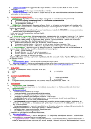 2-     L'angor Crescendo: C'est l'aggravation d'un angor d'effort qui survient pour des efforts de moins en moins
         importants.
      3-     L'angor résiduel: C'est un angor persistant après un infarctus.
      4-     L'angor de Prinzmetal: C'est un angor qui survient la nuit ou au petit matin répondant à un spasme coronarien sur
         artère saine ou athéromateuse.

VI-      EXAMENS COMPLEMENTAIRES :
 A-       L'ECG de repos : Il peut être normal n'excluant pas le diagnostic ou anormal en per-critique montrant:
         ✵      Un courant de lésion sous-endocardique ou une ischémie sous-épicardique.
         ✵      Des séquelles de nécrose (onde Q)
         ✵      Des troubles de la conduction.
 B-       L'ECG d'effort : Il est utile pour le diagnostic de l'angor d'effort, en dehors des contre-indications. Il s'agit d'un effort
     progressif, codifié sur tapis roulant ou sur bicyclette ergométrique avec enregistrement de l'ECG sur 12 dérivations. Les
     critères de positivité sont:
         ✵      ST sus-décalé d'une amplitude de 1 mm ou horizontale sur une durée de 0.06 à 0.09 mm avec ou sans douleur
            pendant l'effort ou en début de récupération.
     Il existe néanmoins des faux positifs et des faux négatifs.
     Il préjuge du pronostic.
 C-       La scintigraphie myocardique : Elle est plus spécifique et plus sensible. Elle consiste en l'injection en IV de Thallium
     201 au maximum de l'effort ou après injection de Dipyridamole avec prise de clichés d'effort et de redistribution après
     quelques heures. Elle est réalisée en cas de doute après l'épreuve d'effort ou pour aider à prendre une décision de
     revascularisation myocardique. Ses résultats se présentent comme suit:
         ✵      Fixation identique pendant l'effort et la récupération signifie un examen normal.
         ✵      Présence d'un trou de fixation à l'effort et qui persiste au repos signifie une séquelle d'IDM.
         ✵      Présence d'un trou de fixation à l'effort et qui disparaît à la récupération signifie une ischémie d'effort.
 D-       La coronarographie : C'est l'opacification du réseau coronaire par cathétérisme artériel. Elle permet de localiser le
     siège des lésions et d'évaluer leur sévérité en classant les sténoses en grade :
         ✵      Grade 1 : Simple irrégularité.
         ✵      Grade 2 : Sténose inf à 50% de la lumière vasculaire.
         ✵      Grade 3 : Sténose entre 50 et 75% de la lumière vasculaire.
         ✵      Grade 4 : Occlusion de la lumière vasculaire.
     Elle permet d'analyser la cinétique segmentaire et globale du VG et le calcul de la fraction d'éjection "FE" qui est un facteur
     de pronostic important.
 E-       Autres :
    1-      L'enregistrement Holter : Il est utile pour le diagnostic de l'angor d'effort.
    2-      L'échocardiographie : Analyse la cinétique segmentaire et recherche une zone akinétique ou hypokinétique surtout
       lorsqu'elle est sensibilisée par l'administration de Dobutamine réalisant l'échocardiographie de stress.

VII- EVOLUTION :
    En dehors de tout traitement efficace, l'évolution se fait vers:
  ➲      L'IDM.                                                           ➲      La mort subite.
  ➲      L'IC.

VIII-      DIAGNOSTIC DIFFERENTIEL :
  ➲          L'IDM.                                                         ➲     La dissection de l'aorte.
  ➲          L'EP.                                                          ➲     La péricardite.
  ➲          L'angor fonctionnel (crise hypertensive, valvulopathies aortiques, hyperthyroïdie, anémie…etc.)

IX-    TRAITEMENT :
 A-     Traitement de la crise : Repose sur:
      ➪     La Trinitrine à croquer ou en spray au moment de la douleur et avant un effort susceptible de la déclencher.
 B-     Traitement de fond :
   1-     Traitement médical :
      ➪     Correction de tous les facteurs de risque.
      ➪     Traitement de toute hypercholestérolémie même modérée.
      ➪     Conseiller une activité physique régulière mais non-violente.
      ➪     Traitement anti-agrégant pour prévenir la thrombose, 75 à 300 mg/j.
      ➪     Les dérivés nitrés à action prolongée qui diminuent le retour veineux et donc la tension pariétale et la
          consommation d'O2. Ils ont une action coronarodilatatrice.
      ➪     Les β bloquants qui bloquent les effets néfastes de la stimulation adrénergique en diminuant la fréquence par
          diminution de la contractilité. La dose cible est celle qui donne une fréquence entre 50 et 60 cycles/mn au repos et
          120 cycles/mn à l'effort.
      ➪     Les anticalciques qui ont une action vasodilatatrice par diminution de la tension pariétale et de la contractilité. Ils
          sont particulièrement indiqués dans l'angor spastique (Tildiem ou Verapamil.)
      ➪     La Molsidomine a une action apparentée aux dérivés nitrés.
      ➪     Les inhibiteurs des canaux potassiques.
    L'association de ces différents médicaments est possible.
   2-     La revascularisation :
      ➪     Pontage aorto-coronaire : C'est une chirurgie sous CEC par pontage des segments sténosés à l'aide de l'artère
         mammaire interne et des greffons veineux (saphènes.)
      ➪     Angioplastie coronaire : S'effectue sous anesthésie locale, par cathétérisme artériel, un ballonnet est introduit au
         niveau de la sténose coronaire puis gonflé pour écraser la plaque d'athérome et agrandir la lumière vasculaire. Le plus
 