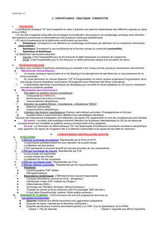Cardiologie 14

                                         L'INSUFFISANCE CARDIAQUE CONGESTIVE


I-      DEFINITION :
    L'insuffisance cardiaque "IC" est l'incapacité du cœur à subvenir aux besoins métaboliques des différents organes au repos
et/ou à l'effort.
    L'IC est dite congestive lorsqu'elle s'accompagne d'une élévation des pressions de remplissage cardiaque avec élévation
des pressions pulmonaires et éventuellement des pressions veineuses périphériques.
    L'IC est la conséquence de la dysfonction ventriculaire qui peut être :
   ✦        Diastolique: Correspond à une altération du remplissage ventriculaire par altération de la compliance ventriculaire
       (distensibilité.)
   ✦        Systolique: Correspond à une insuffisance de la fonction pompe du ventricule (contractilité.)
   ✦        Systolique et diastolique.
    La dysfonction ventriculaire peut être:
   ✦        Gauche: C'est l'impossibilité pour le VG d'assurer le débit nécessaire aux besoins de l'organisme.
   ✦        Droite: C'est l'impossibilité pour le VD d'assurer un débit pulmonaire adapté à la circulation de retour.

II-       PHYSIOPATHOLOGIE :
       Au début, pour maintenir la perfusion périphérique et viscérale à son niveau normal, plusieurs mécanismes interviennent :
      ➨     Mécanismes intracardiaques :
       ➪       Le muscle cardiaque répond selon la loi de Starling à tout allongement de ses fibres par un accroissement de sa
           force contractile.
       ➪       Or, toute diminution du volume d'éjection "VE" et l'augmentation du retour veineux engendrent l'augmentation de la
           pré-charge (volume diastolique ventriculaire.) Et engendre donc l'étirement des fibres musculaires.
       ➪       L'hypertrophie des fibres myocardiques se développe pour accroître le travail systolique du VG tout en maintenant
           normale la contrainte pariétale.
      ➨     Mécanismes neuro-hormonaux :
       ➪       Stimulation du système nerveux sympathique :
        ➲        Tachycardie Q = VES x Fc.
        ➲        Renforcement de la force contractile.
        ➲        Vasoconstriction périphérique.
       ➪       Activation du système Rénine – Angiotensine – Aldostérone "SRAA":
        ➲        Rétention hydrosodée.
        ➲        Vasoconstriction périphérique.
       ➪       Libération des facteurs vasodilatateurs (Facteur natriurétique auriculaire, Prostaglandines et Kinines)
        ➲        Equilibre entre la vasoconstriction délétère et la vasodilatation bénéfique.
       Dès que ces mécanismes d'adaptation sont dépassés, les signes d'IC apparaissent et dont les conséquences sont doubles:
      ➨        En amont : Le résidu post-systolique entraîne l'élévation de la pression télédiastolique du VG qui se répercute
         successivement sur l'oreillette, le système veineux correspondant et les capillaires.
      ➨        En aval : La diminution du débit cardiaque "Dc" est responsable d'insuffisance circulatoire viscérale et périphérique
         avec apparition de signes de congestion liés à la rétention hydrosodée et de signes de bas débit au maximum.

                                       III-  L'INSUFFISANCE VENTRICULAIRE GAUCHE :
 A-     ETIOLOGIES :
  1-     L'IVG par surcharge de pression: Représentée par le R.Ao et l'HTA.
    ➪       L'hypertrophie pariétale prédomine avec élévation de la post-charge.
    ➪       La dilatation est plus tardive.
    ➪       L'IVG représente un tournant évolutif de mauvais pronostic de ces cardiopathies.
  2-     L'IVG par surcharge de volume: Représentée par l'I.M.
    ➪       La pré-charge est augmentée.
    ➪       La post-charge est normale.
    ➪       La dilatation du VG est importante.
  3-     L'IVG par surcharge mixte : Représentée par l'I.Ao.
  4-     L'IVG par atteinte contractile : Représentée par les myocardiopathies:
    ➪       Primitives:
     ✦         Cardiomyopathie "CM" dilatée.
     ✦         CM hypertrophique.
   ➪        Secondaires ischémiques: L'IDM étant le plus souvent responsable.
     ✦         Toxiques (Alcoolisme, carence en Vit B1, iatrogènes.)
     ✦         Infectieuses virales (VIH, maladie de Chagas.)
     ✦         Inflammatoires (RAA.)
     ✦         Surcharge par infiltration (Amylose, hémochromatose.)
     ✦         Troubles du rythme et de la conduction (AC/FA prolongée, BAV très lent.)
     ✦         A haut débit (Hyperthyroïdie, anémie, fistule artério-veineuse.)
 B-     DIAGNOSTIC CLINIQUE : L'IVG chronique est une IVG progressive reconnue sur :
  1-     Les signes fonctionnels:
       ✵       Dyspnée modérée aux efforts importants avec aggravation progressive.
       ✵       Dyspnée de repos, majorée par le décubitus (orthopnée.)
       ✵       Dyspnée paroxystique nocturne aboutissant parfois à un OAP, d'où la classification de la NYHA:
         -        Classe 1: Pas de dyspnée.                                     -   Classe 2: dyspnée aux efforts importants.
 