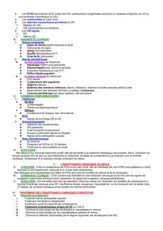2-       Les HTAP secondaires (R.M, toutes les IVG, cardiopathies congénitales provocant un obstacle à l'éjection du VD ou
        une surcharge volumétrique du VD.)
   3-      Les endocardites du cœur droit.
   4-      Les atteintes myocardiques primitives du VD:
     ➪      Maladie de UHL.
     ➪      CM hypertrophique ou réceptive.
   5-      Les IVD aiguës:
     ➪      EP.
     ➪      IDM du VD.
 B-       DIAGNOSTIC CLINIQUE :
   1-      Signes cardiaques:
         ✵     Signe de Harzer positif traduisant la DVD.
         ✵     Tachycardie de repos.
         ✵     Galop droit xiphoïdien.
         ✵     Souffle holosystolique d'I.T.
         ✵     Eclat de B2 pulmonaire.
   2-      Signes périphériques:
     ➨       Le foie cardiaque se traduit par:
         ✵     Hépatalgie d'effort puis spontanée.
         ✵     Hépatomégalie lisse, ferme et sensible.
         ✵     Expansion systolique en cas d'I.T.
         ✵     Reflux hépato-jugulaire.
     ➨       La stase veineuse se traduit par:
         ✵     PVC élevée.
         ✵     Turgescence des jugulaires.
         ✵     Oligurie précoce.
         ✵     Œdèmes des membres inférieurs, blancs, bilatéraux, déclives et tardifs associés parfois à des
         ✵     Epanchement des séreuses donnant un tableau d'anasarque.
         ✵     Cyanose périphérique par stase capillaire, elle est tardive.
 C-       EXAMENS COMPLEMENTAIRES :
   1-      Téléthorax:
     ✦       De face:
         ✵     Cardiomégalie.
         ✵     Pointe sus-diaphragmatique.
     ✦       Oblique:
         ✵     Comblement de l'espace clair rétro-sternal.
   2-      ECG:
         ✵     Signes de surcharge OD et VD.
   3-      Echocardiographie:
         ✵     Dilatation des cavités droites.
         ✵     SIV paradoxal.
         ✵     Fuite tricuspide et pulmonaire.
         ✵     Pression pulmonaire élevée au Doppler.
         ✵     Signes de la cardiopathie causale.
   4-      Bilan hémodynamique:
         ✵     Dc diminué.
         ✵     Pressions de l'OD et du VD élevées.
         ✵     HTAP pré ou post-capillaire ou mixte.
 D-       EVOLUTION :
     Elle dépend d'un éventuel traitement curatif, elle est favorable si le traitement étiologique est possible. Sinon, l'évolution se
fait par poussée d'IC de plus en plus réfractaire au traitement, émaillée de complications puis évoluant vers la cirrhose
cardiaque, l'anasarque et la cyanose intense conduisant au décès.

                                    V-      L'INSUFFISANCE CARDIAQUE GLOBALE :
 A-    ETIOLOGIE : C'est la conséquence de l'IVG sur le cœur droit. Elle se manifeste par une HTAP post-capillaire ou mixte
    associée à une hypertension veineuse et à un bas débit périphérique.
 Ses étiologies sont représentées par celles de l'IVG ainsi que les troubles du rythme et de la conduction.
 B-    DIAGNOSTIC CLINIQUE : L'IVG survient soit d'emblée et c'est l'évolution chronique d'une IVG dont les signes de
    congestion pulmonaire diminuent avec l'apparition de signes de congestion veineuse périphérique.
 C-    EVOLUTION : Est favorable dans les cas opérables. Dans les autres cas, l'évolution est émaillée de complications à
    type de thrombose veineuse avec EP, insuffisance rénale, anasarque, hyponatrémie. Le tout évoluant vers le décès dans
    un tableau de cachexie cardiaque et de troubles du rythme ventriculaire.

VI-   TRAITEMENT DE L'INSUFFISANCE CARDIAQUE CONGESTIVE :
 A-    Objectifs du traitement :
    ➪    Traitement de la cardiopathie causale.
    ➪    Traitement des facteurs déclenchant.
    ➪    Traitement curatif et préventif des complications.
    ➪    Traitement symptomatique propre de l'IC qui vise à:
    ➲      Diminuer la pré-charge par les diurétiques et vasodilatateurs veineux.
    ➲      Diminuer la post-charge par les vasodilatateurs artériels et mixtes.
    ➲      Diminuer la rétention hydrosodée par le régime hyposodé, les diurétiques et les IEC.
 