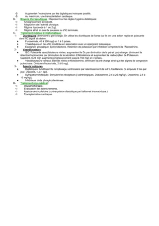 ➲         Augmenter l'inotropisme par les digitaliques inotropes positifs.
  ➲         Au maximum, une transplantation cardiaque.
B-     Moyens thérapeutiques : Reposent sur les règles hygiéno-diététiques:
   ➪       Amaigrissement si obésité.
   ➪       Adaptation de l'activité physique.
   ➪       Régime hyposodé à 1 ou 2 g/j.
   ➪       Régime strict en cas de poussée ou d'IC terminale.
C-     Traitement médical symptomatique :
 1-      Diurétiques: diminuent la pré-charge. On utilise les diurétiques de l'anse car ils ont une action rapide et puissante
      dans l'IC aiguë et sévère:
    ✦       Furosémide, 40 à 500 mg/j en 1 à 3 prises.
    ✦       Thiazidiques en cas d'IC modérée en association avec un épargnant potassique.
    ✦       Epargnant potassique: Spironolactone. Rétention de potassium par inhibition compétitive de l'Aldostérone.
 2-      Vasodilatateurs:
    ✦       IEC: Puissants vasodilatateurs mixtes, augmentent le Dc par diminution de la pré et post-charge, diminuent la
       rétention hydrosodée par diminution de la sécrétion d'Aldostérone et augmentent la réabsorption de Potassium.
       Captopril, 6.25 mg/j augmenté progressivement jusqu'à 150 mg/j en 3 prises.
    ✦       Vasodilatateurs veineux: Dérivés nitrés et Molsidomine, diminuent la pré-charge ainsi que les signes de congestion
       pulmonaire. Dinitrate d'isosorbide, 2 à 6 mg/j.
 3-      Agents inotropes:
    ✦       Digitaliques: Améliorent le remplissage ventriculaire par ralentissement de la Fc. Cedilanide, ½ ampoule 3 fois par
       jour. Digoxine, ½ à 1 cp/j.
    ✦       Sympathomimétiques: Stimulent les récepteurs β adrénergiques. Dobutamine, 2.5 à 20 mg/kg/j. Dopamine, 2.5 à
       10 mg/kg/j.
    ✦       Inhibiteurs de la phosphodiestérase.
D-     Traitement non-médical :
   ➪       Oxygénothérapie.
   ➪       Evacuation des épanchements.
   ➪       Assistance circulatoire (contre-pulsion diastolique par ballonnet intra-aortique.)
   ➪       Transplantation cardiaque.
 