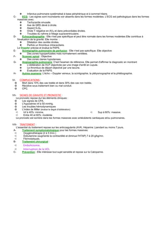 ✵       Infarctus pulmonaire systématisé à base périphérique et à sommet hilaire.
 C-        ECG : Les signes sont inconstants voir absents dans les formes modérées. L'ECG est pathologique dans les formes
      massives avec:
         ✵      Tachycardie sinusale.
         ✵      Axe de QRS dévié à droite.
         ✵      Aspect S1Q3.
         ✵      Onde T négative en AVR et dans précordiales droites.
         ✵      Troubles du rythme à l'étage supraventriculaire.
 D-        Echocardiographie : Elle n'est pas spécifique et peut être normale dans les formes modérées Elle contribue à
      l'évaluation de la gravité. Elle montre :
         ✵      Dilatation des cavités droites.
         ✵      Parfois un thrombus intracavitaire.
      Le Doppler précise et évalue la PAPS.
 E-        Scintigraphie pulmonaire de perfusion : Elle n'est pas spécifique. Elle objective:
         ✵      Des zones hypoperfusées mais normalement ventilées.
 F-        Scanner spiral : Objective:
         ✵      Des zones claires hypodenses.
 G-        Angiographie pulmonaire: C'est l'examen de référence. Elle permet d'affirmer le diagnostic en montrant
         ✵      L'oblitération de l'A.P objectivée par une image d'arrêt en cupule.
         ✵      Le thrombus de départ objectivé par une lacune.
         ✵      Evaluation de la PAPS.
 H-        Autres examens: L'écho – Doppler veineux, la scintigraphie, la plétysmographie et la phlébographie.

VI-     COMPLICATIONS :
  ➲      Mort dans 10% des cas traités et dans 30% des cas non traités.
  ➲      Récidive sous traitement bien ou mal conduit.
  ➲      CPC.

VII- SIGNES DE GRAVITE ET PRONOSTIC :
    Le pronostic repose dur les éléments cliniques :
  ➲      Les signes de CPA.
  ➲      L'hypoxémie inf à 50 mmHg.
  ➲      Les troubles hémodynamiques
  ➲      L'index de Miller (évalue le degré d'oblitération):
    ➪     Inf à 40%: minime,                                        ➪      Sup à 60%: massive.
    ➪     Entre 40 et 60%: modérée
    Le pronostic est sombre dans les formes massives avec antécédents cardiaques et/ou pulmonaires.

VIII- TRAITEMENT :
    L'essentiel du traitement repose sur les anticoagulants (AVK, Héparine ) pendant au moins 7 jours.
 A-      Traitement symptomatologique pour les formes massives:
  ➪       Oxygénothérapie (2 à 5 l/mn.)
  ➪       Dobutamine (augmente la contractilité et diminue l'HTAP) 7 à 20 g/kg/mn.
  ➪       Fibrinolytiques.
 B-      Traitement chirurgical :
  ➪          Embolictomie.
  ➪          Interruption de la VCI.
 C-         Prévention : Elle intéresse tout sujet sensible et repose sur la Calciparine.
 