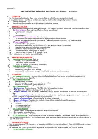 Cardiologie 16

                     LES THROMBOSES VEINEUSES PROFONDES DES MEMBRES INFERIEURS


I-    DEFINITION :
   La thrombose est l'oblitération d'une veine en général par un caillot fibrino-cruorique (thrombus.)
   2 complications sont à craindre qui sont prévenues par un traitement anticoagulant précoce et efficace:
 ✦       Complication vitale: L'EP.
 ✦       Complication fonctionnelle: Le syndrome post-thrombotique veineux.

II-   PHYSIOPATHOLOGIE :
   Le déclenchement d'une thrombose veineuse profonde "TVP" obéit aux 3 facteurs de Virchow, c'est la triade de Virchow:
 ➨      La stase sanguine: C'est le principal facteur, elle est favorisée par:
  ➪       La compression veineuse.
  ➪       L'IC.
  ➪       L'immobilisation.
 ➨      L'altération de la paroi veineuse: Elle entraîne
  ➪       Une activation des facteurs de contact et une agrégation plaquettaire donnant
  ➪       Varices, séquelles de phlébite et syndrome de Cockett, traumatisme, au contact d'un foyer infectieux.
 ➨      L'hypercoagulabilité:
  ➪       Hyperplaquettose, polyglobulie.
  ➪       Augmentation des facteurs de coagulations (I, VII, VIII, XII au cours de la grossesse.)
  ➪       Hyperfibrinémie (syndrome infectieux, post-opératoire.)
  ➪       Défaillance des mécanismes anti-thrombotiques:
   ➲         Baisse de l'activité fibrinolytique de la paroi.
   ➲         Déficit en anti-thrombine III, en protéine c ou s.
   Ces 3 mécanismes sont le plus souvent intriqués.

III-   ANATOMIE PATHOLOGIQUE :
  A-    Stade de phlébothrombose : C'est un
   ➪       Thrombus jeune (récemment formé.)
   ➪       Libre dans la lumière veineuse.
   ➪       Pouvant se détacher et migrer avec risque d'EP.
  B-    Stade de thrombophlébite :
   ➪       Caillot adhérant à la paroi veineuse.
   ➪       Réalisant un obstacle au retour veineux.
   ➪       Le risque d'EP est faible mais le risque évolutif est le syndrome post-thrombotique.

IV-     ETIOLOGIES :
 A-       Les causes chirurgicales : Le risque dépend de la durée du type d'intervention surtout la chirurgie pelvienne,
     orthopédique et les cancers digestifs.
 B-       Les causes obstétricales :
  ➲          Rare pendant la grossesse.
  ➲          Surtout en post-partum après un accouchement difficile.
  ➲          Rarement en post-abortum, grave et septique.
 C-       Les causes médicales :
    1-      Cardiopathies: Représentées par l'IC, l'IDM et les valvulopathies mitrales.
    2-      AVC: Secondaire à l'alitement et la paralysie du membre.
    3-      Tumeurs malignes: Tous les cancers mais surtout ceux du poumon, du pancréas, du sein, de la prostate et du
        colon.
   4-       Causes hématologiques: Représentées par la hernie hiatale lorsqu'elle s'accompagne d'anémie chronique, par la
        leucose – polyglobulie et par les syndromes myéloprolifératifs.
   5-       Causes dysmétaboliques: Représentées par le diabète et la goutte.
   6-       Causes infectieuses: Représentées par la fièvre typhoïde et les septicémies à Streptocoque.
    7-      Autres causes : Essentiellement :
       ➲      Le LED.
       ➲      La maladie de Behcet.
       ➲      La maladie de Bueger.
 D-       Les causes iatrogènes :
   1-       Causes locales: Après cathétérisme veineux, syndrome de Cockett.
    2-      Contraception par œstrogènes.
    3-      Prise de corticoïdes ou d'héparine.
 E-       La TVP idiopathique : Dans 25% des cas, aucune cause n'est retrouvée. Il faudra alors penser à un déficit en anti-
     thrombine III, en protéine c ou s surtout chez un sujet jeune avec antécédents familiaux de maladies thromboemboliques et
     de TVP récidivante.

V-     DIAGNOSTIC CLINIQUE :
    Les signes cliniques de TVP manquent à la fois de sensibilité (formes asymptomatiques.) Et de spécificité (peuvent évoquer
d'autres affections.)
    Le diagnostic de TVP est évoqué devant la présence de signes cliniques et de l'existence d'un contexte à risque.
 A-     TVP des membres inférieurs :
 