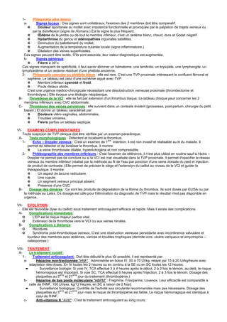 1-     Phlegmatia alba dolens :
       a-      Signes locaux : Ces signes sont unilatéraux, l'examen des 2 membres doit être comparatif:
         ✵      Douleur spontanée au mollet avec impotence fonctionnelle et provoquée par la palpation de trajets veineux ou
             par la dorsiflexion (signe de Homans.) Est le signe le plus fréquent.
         ✵      Œdème de la jambe ou de tout le membre inférieur, c'est un œdème blanc, chaud, dure et Godet négatif.
         ✵      Hydarthrose du genou et adénopathies inguinales satellites.
         ✵      Diminution du ballottement du mollet.
         ✵      Augmentation de la température cutanée locale (signe inflammatoire.)
         ✵      Dilatation des veines superficielles.
      Ces signes peuvent être isolés. S'ils sont associés, leur valeur diagnostique est augmentée.
      b-       Signes généraux :
         ✵      Fièvre à 39°c.
    Ces signes manquent de spécificité, il faut savoir éliminer un hématome, une tendinite, un érysipèle, une lymphangite, un
    lymphœdème et un œdème résiduel d'une phlébite ancienne.
    2-       Phlegmatia caerulea ou phlébite bleue : elle est rare. C'est une TVP proximale intéressant le confluent fémoral et
         saphène. Le tableau est celui d'une ischémie aiguë avec TVP:
         ✵      Membre inférieur cyanosé et froid.
         ✵      Pouls distaux abolis.
         C'est une urgence médico-chirurgicale nécessitant une désobstruction veineuse proximale (thrombectomie et
         thrombolyse.) Elle évoque une étiologie néoplasique.
 B-       Thrombose de la VCI : elle se fait par extension d'un thrombus iliaque. Le tableau clinique peut concerner les 2
      membres inférieurs avec CVC abdominale.
 C-       Thrombose des veines pelviennes : elle survient dans un contexte évident (grossesse, post-partum, chirurgie du petit
      bassin.) Et donne un tableau caractérisé par:
         ✵      Douleurs utéro-vaginales, abdominales.
         ✵      Troubles urinaires.
         ✵      Fièvre parfois un tableau septique.

VI-     EXAMENS COMPLEMENTAIRES :
    Toute suspicion de TVP clinique doit être vérifiée par un examen paraclinique.
 A-      Tests morphologiques : Détectent et localisent le thrombus.
                                                               ere
   1-      Echo – Doppler veineux : C'est un examen de 1           intention, il est non invasif et réalisable au lit du malade. Il
        permet de détecter et de localiser le thrombus. Il montre:
        ✵     La veine thrombosée dilatée, hyperéchogène et non compressible.
   2-      Phlébographie des membres inférieurs : C'est l'examen de référence, il n'est plus utilisé en routine sauf si l'écho –
        Doppler ne permet pas de conclure ou si la VCI est mal visualisée dans la TVP proximale. Il permet d'opacifier le réseau
        veineux du membre inférieur (réalisé par la méthode au fil de l'eau par ponction d'une veine dorsale du pied et injection
        de produit de contraste.) Elle permet de préciser le siège et l'extension du caillot au niveau de la VCI et guider la
        thérapeutique. Il montre:
        ✵     Un aspect de lacune radiculaire.
        ✵     Une cupule.
        ✵     Un segment veineux principal absent.
        ✵     Présence d'une CVC.
 B-      Dosage des dimères : Ce sont les produits de dégradation de la fibrine du thrombus. Ils sont dosés par ELISA ou par
     la méthode au Latex. Ce dosage est utile pour l'élimination du diagnostic de TVP mais le résultat n'est pas disponible en
     urgence.

VII- EVOLUTION :
    Elle est favorable (lyse du caillot) sous traitement anticoagulant efficace et rapide. Mais il existe des complications:
 A-       Complications immédiates:
    ➲      L'EP est le risque majeur parfois vital.
    ➲      Extension de la thrombose vers le VCI ou aux veines rénales.
 B-       Complications à distance:
    ➲      Récidives.
    ➲      Syndrome post-thrombotique veineux, C'est une obstruction veineuse persistante avec incontinence valvulaire et
        lourdeur des membres avec œdèmes, varices et troubles trophiques (dermite ocre, ulcère variqueux et amyotrophie –
        ostéoporose.)

VIII- TRAITEMENT :
 A-      Le traitement curatif :
    1-     Traitement anticoagulant : Doit être débuté le plus tôt possible, il est représenté par:
     a-       Héparine non-fractionnée "HNF" : Administrée en bolus IV, 50 à 70 UI/kg, relayé par 15 à 20 UI/kg/heure avec
         adaptation des doses. En IV toutes les 2 heures ou en continu à la SE ou en SC toutes les 12 heures.
       ➨        Surveillance biologie: Si voie IV, TCA effectué 3 à 4 heures après le début, 2 à 3 fois le témoin, au-delà, le risque
              hémorragique est important. Si voie SC, TCA effectué 6 heures après l'injection, 2 à 3 fois le témoin. Dosage des
              plaquettes au 5eme et 21eme jour du traitement (thrombopénie.)
     b-       Héparine de bas poids moléculaire "HBPM" : Fragmine, Fraxiparine, Lovenox. Leur efficacité est comparable à
         celle de l'HNF, 100 UI/axa. kg/12 heures, en SC à raison de 2 fois/j.
       ➨        Surveillance biologique: Contrôle de l'activité axa circulante recommandée mais pas nécessaire. Dosage des
              plaquettes au 5eme et 21eme jour mais le risque de thrombopénie est faible. Le risque hémorragique est identique à
              celui de l'HNF.
     c-       Anti-vitamine K "AVK" : C'est le traitement anticoagulant au long cours:
 