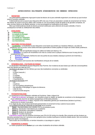 Cardiologie 17

                     ARTERIOPATHIE OBLITERANTE ATHEROMATEUSE DES MEMBRES INFERIEURS


I-     DEFINITION :
   Les artériopathies oblitérantes regroupent toutes les lésions de la paroi artérielle engendrant une sténose qui peut évoluer
jusqu'à l'occlusion artérielle.
   L'athérosclérose est la cause la plus fréquente (90% des cas.) C'est une association variable de remaniement de l'intima
des artères de moyen et de gros calibre. Elle consiste en une accumulation focale de lipides et de glucides complexes, de
sang, de tissu fibreux et de dépôts calcaires. Le tout accompagné de modifications de la media.
   Alors que l'artériosclérose résulte de lésions purement scléreuses (sans athérome de la paroi artérielle.) C'est la
conséquence normale du vieillissement des artères.

II-       ETIOLOGIES :
  A-       L'athérosclérose.
  B-       La maladie de Buerger.
  C-       Les collagénoses.
  D-       La maladie de Takayashu.
  E-       Les dysplasies artérielles.
  F-       Les traumatismes.

III-   ANATOMIE PATHOLOGIQUE :
  A-    Localisation : La localisation la plus fréquente va de l'aorte sous-rénale aux membres inférieurs. Les sites de
     prédilection sont la jonction entre l'artère fémorale superficielle et l'artère poplitée et l'origine de l'artère tibiale postérieure.
 B-     Complications :
  1-       Sténose: Elle est significative lorsque le calibre de l'artère est réduit au 1/3.
  2-       Ulcération: La rupture de l'endothélium est mise en contact avec la plaque d'athérome avec le sang dont les
      conséquences sont:
     ✦       Embolie de fragments d'athérome dans les parties les plus distales (classique syndrome de l'orteil bleu.)
     ✦       Dissection artérielle.
     ✦       Thrombose.
  Toutes ces évolutions sont sources des manifestations cliniques de la maladie.

IV-   EPIDEMIOLOGIE – FACTEURS DE RISQUE :
   La claudication intermittente est plus fréquente chez l'homme. Son incidence est plus basse que celle des coronaropathies
mais plus élevée que celle des AVC.
   Les facteurs de risque sont les mêmes que ceux des localisations coronaires ou cérébrales:
 ➪       L'age.
 ➪       Le sexe (masculin.)
 ➪       L'HTA.
 ➪       Le diabète.
 ➪       Le tabagisme.
 ➪       L'hyperlipidémie.
   Les facteurs favorisants sont:
 ➪       L'IC.
 ➪       L'arythmie.
 ➪       Les neuropathies périphériques.
 ➪       Les séquelles d'hémiplégie ou signes de démence.
 ➪       L'état de choc.
 ➪       L'hyperviscosité sanguine.

V-     PHYSIOPATHOLOGIE :
   La conséquence d'une oblitération artérielle est l'ischémie. Celle-ci dépend de:
  ➨     Degré de la sténose, sa longueur, son caractère unique ou répété, sa rapidité de constitution et le développement
      d'une collatérale (branche de l'artère hypogastrique et fémorale profonde.)
  ➨     Besoins métaboliques à l'effort, l'hypoxie et les métabolites générés par l'anaérobiose (lactate et quinines.)
      Déclenchent la douleur musculaire.
   A un degré de plus, les douleurs deviennent permanentes et concernent le tissu cutané et sous-cutané.
   La CLASSIFICATION DE LERICHE et FONTAINE est la suivante:
 ➨      Stade I: Asymptomatique avec abolition d'un ou de plusieurs pouls.
 ➨      Stade IIa: Claudication intermittente peu invalidante.
 ➨      Stade IIb: Claudication intermittente invalidante.
 ➨      Stade III: Douleurs de décubitus.
 ➨      Stade IV: Troubles trophiques.
   L'Ischémie critique est une ischémie chronique avec PS inf à 50 mmHg à la cheville. Elle comporte soit des douleurs au
décubitus persistant plus de 2 semaines avec gangrène et/ou troubles trophiques et ischémie distale sévère. Soit une ischémie
aiguë avec signes neurologiques.
   Dans toutes ces circonstances, le membre nécessite un sauvetage en urgence.

VI-       DIAGNOSTIC CLINIQUE :
       Le maître symptôme est la douleur qui a une valeur localisatrice de la lésion artérielle.
 