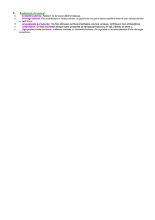 B-    Traitement chirurgical:
 ➪      Endartériectomie: Ablation de la lésion athéromateuse.
 ➪      Pontage artériel: Par prothèse pour revasculariser un gros tronc ou par la veine saphène interne pour revasculariser
     un petit tronc.
➪       Angioplastie percutanée: Pour les sténoses serrées proximales, courtes, uniques, centrées et non-emboligènes.
➪       Amputation: En cas d'ischémie critique sans possibilité de revascularisation ou en cas d'échec de celle-ci.
➪       Sympathectomie lombaire: si lésions distales ou contre-indications chirurgicales ou en complément d'une chirurgie
     correctrice.
 