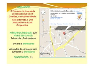 LOCALIZAÇÃO
O Externato da Imaculada
situaConceição situa-se em
Gueifães,
Gueifães, na cidade da Maia.
Este Externato, é uma
Instituição Particular
Cooperativa.
NÚMERO DE MENINOS: 300
NÍVEIS ESCOLARES:
PréPré-escolar: 6 educadoras
1º Ciclo: 8 professoras
Atividades de enriquecimento
curricular: 3 professores
FUNCIONÁRIOS: 11

 