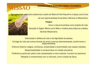 EVANGELIZAMOS EDUCANDO DESDE A EUCARISTIA

Na nossa ação educativa adotamos o estilo de Maria Emília Riquelme e Zayas como fruto
da sua espiritualidade Eucarística, Mariana e Missionária.
Rasgos:
Rasgos:
Amor a Jesus Eucaristia como projeto de vida.
Devoção à Virgem Maria como Mãe e modelo para todos os cristãos.
Sentido Missionário.
Valorização e defesa da vida e da dignidade da pessoa.
Entrega da vida aos outros através do amor e serviço desinteressado, acolhimento e
disponibilidade.
Vivência fraterna: alegria, confiança, simplicidade e proximidade nas nossas relações.
Responsabilidade e compromisso na missão educativa.
Preferência particular pelos mais necessitados a nível material, humano ou espiritual.
Respeito e compromisso com a natureza, como criação de Deus.

 
