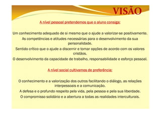 consiga:
A nível pessoal pretendemos que o aluno consiga:
Um conhecimento adequado de si mesmo que o ajude a valorizar-se positivamente.
As competências e atitudes necessárias para o desenvolvimento da sua
personalidade.
Sentido crítico que o ajude a discernir e tomar opções de acordo com os valores
cristãos.
O desenvolvimento da capacidade de trabalho, responsabilidade e esforço pessoal.
preferência:
A nível social cultivamos de preferência:
O conhecimento e a valorização dos outros facilitando o diálogo, as relações
interpessoais e a comunicação.
A defesa e o profundo respeito pela vida, pela pessoa e pela sua liberdade.
O compromisso solidário e a abertura a todas as realidades interculturais.

 