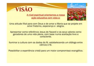 A nível espiritual orientamos a nossa
ação educativa com vista a:
a:
Uma atitude filial para com Deus e de amor a Maria que se projete em
amor fraterno, esperança e alegria.
Apresentar como referência Jesus de Nazaré e os seus valores como
geradores de uma vida plena, com base numa aceitação livre e
consciente.
Iluminar a cultura com os dados da fé, estabelecendo um diálogo entre
ciência e fé.
Possibilitar a experiência cristã para um maior compromisso evangélico.

 