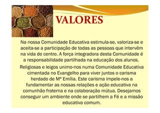 Na nossa Comunidade Educativa estimula-se, valoriza-se e
aceita-se a participação de todas as pessoas que intervêm
na vida do centro. A força integradora desta Comunidade é
a responsabilidade partilhada na educação dos alunos.
Religiosas e leigos unimo-nos numa Comunidade Educativa
cimentada no Evangelho para viver juntos o carisma
herdado de Mª Emília. Este carisma impele-nos a
fundamentar as nossas relações e ação educativa na
comunhão fraterna e na colaboração mútua. Desejamos
conseguir um ambiente onde se partilhem a Fé e a missão
educativa comum.

 