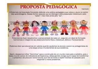 Projeto Educativo

O Externato da Imaculada Conceição defende uma prática pedagógica que coloca o aluno no centro
das aprendizagens. Deseja formar pessoas que se distingam pela preparação intelectual e pelo
“saber”; mas mais ainda pelo “ser”.
A duração do nosso Projeto Educativo (P. E.) é de três anos, tal como é previsto na alínea a) do nº 2,
do Artigo 3º do Decreto-lei nº 115 – A/98. Neste se explicitam os princípios, os valores e as metas
segundo as quais o Externato se propõe cumprir a sua função educativa.
Desafiamos os nossos alunos a terem uma visão do mundo, “futurista”, crítica e atual.
Pretendemos fazer desabrochar a personalidade de cada um, segundo um ideal de formação
harmonioso e integral do seu desenvolvimento físico, intelectual, afetivo e Transcendente.
Podemos dizer que educamos em valores quando ajudamos os alunos a serem os protagonistas de
uma etapa única e fundamental da sua existência.
Assim, desejamos trilhar “Caminhos” para a construção de um mundo mais justo e solidário, pois o
nosso mundo carece de indicadores de Esperança, dessa grande energia que é capaz de transformar
o presente e de procurar novos futuros; que não se limita a repetir receitas do passado para
responder a novos problemas.

 
