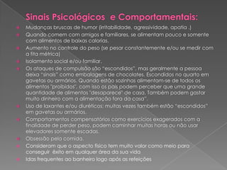Sinais Psicológicos  e Comportamentais:Mudanças bruscas de humor (irritabilidade, agressividade, apatia .) Quando comem com amigos e familiares, se alimentam pouco e somente com alimentos de baixas calorias. Aumento no controle do peso (se pesar constantemente e/ou se medir com a fita métrica) Isolamento social e/ou familiar. Os ataques de compulsão são “escondidos”, mas geralmente a pessoa deixa “sinais” como embalagens de chocolates. Escondidos no quarto em gavetas ou armários. Quando estão sozinhas alimentam-se de todos os alimentos "proibidos", com isso os pais podem perceber que uma grande quantidade de alimentos "desaparece" de casa. Também podem gastar muito dinheiro com a alimentação fora da casa”. Uso de laxantes e/ou diuréticos; muitas vezes também estão “escondidos” em gavetas ou armários. Comportamentos compensatórios como exercícios exagerados com a finalidade de perder peso, podem caminhar muitas horas ou não usar elevadores somente escadas. Obsessão pela comida.Consideram que o aspecto físico tem muito valor como meio para conseguir  êxito em qualquer área da sua vidaIdas frequentes ao banheiro logo após as refeições