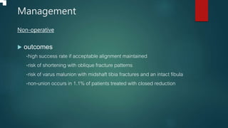 Management
Non-operative
 outcomes
•high success rate if acceptable alignment maintained
•risk of shortening with oblique fracture patterns
•risk of varus malunion with midshaft tibia fractures and an intact fibula
•non-union occurs in 1.1% of patients treated with closed reduction
 