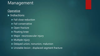 Management
Operative
 Indiactions
 Fail close reduction
 Fail conservative
 Open fracture
 Floating knee
 Major neurovascular injury
 Multiple injury
 Delayed union, nonunion, malunion
 Unstable lesion ; displaced segment fracture
 