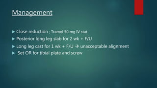 Management
 Close reduction ; Tramol 50 mg IV stat
 Posterior long leg slab for 2 wk + F/U
 Long leg cast for 1 wk + F/U  unacceptable alignment
 Set OR for tibial plate and screw
 