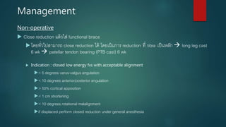 Management
Non-operative
 Close reduction แล้วใส่ functional brace
โดยทั่วไปสามารถ close reduction ได้ โดยเน้นการ reduction ที่ tibia เป็นหลัก  long leg cast
6 wk  patellar tendon bearing (PTB cast) 6 wk
 Indication : closed low energy fxs with acceptable alignment
< 5 degrees varus-valgus angulation
< 10 degrees anterior/posterior angulation
> 50% cortical apposition
< 1 cm shortening
< 10 degrees rotational malalignment
if displaced perform closed reduction under general anesthesia
 