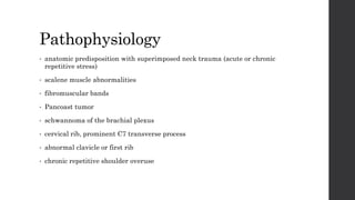 Pathophysiology
• anatomic predisposition with superimposed neck trauma (acute or chronic
repetitive stress)
• scalene muscle abnormalities
• fibromuscular bands
• Pancoast tumor
• schwannoma of the brachial plexus
• cervical rib, prominent C7 transverse process
• abnormal clavicle or first rib
• chronic repetitive shoulder overuse
 