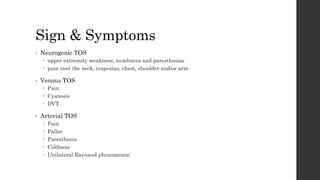 Sign & Symptoms
• Neurogenic TOS
 upper extremity weakness, numbness and paresthesias
 pain over the neck, trapezius, chest, shoulder and/or arm
• Venous TOS
 Pain
 Cyanosis
 DVT
• Arterial TOS
 Pain
 Pallor
 Paresthesia
 Coldness
 Unilateral Raynaud phenomenon
 