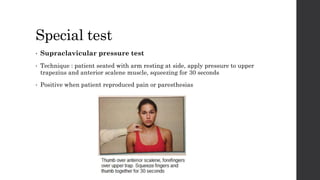 Special test
• Supraclavicular pressure test
• Technique : patient seated with arm resting at side, apply pressure to upper
trapezius and anterior scalene muscle, squeezing for 30 seconds
• Positive when patient reproduced pain or paresthesias
 
