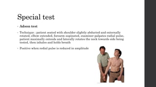 Special test
• Adson test
• Technique : patient seated with shoulder slightly abducted and externally
rotated, elbow extended, forearm supinated, examiner palpates radial pulse,
patient maximally extends and laterally rotates the neck towards side being
tested, then inhales and holds breath
• Positive when redial pulse is reduced in amplitude
 