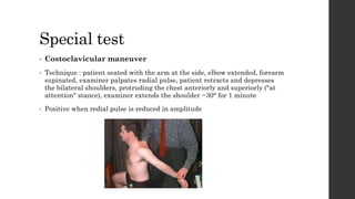 Special test
• Costoclavicular maneuver
• Technique : patient seated with the arm at the side, elbow extended, forearm
supinated, examiner palpates radial pulse, patient retracts and depresses
the bilateral shoulders, protruding the chest anteriorly and superiorly ("at
attention" stance), examiner extends the shoulder ~30° for 1 minute
• Positive when redial pulse is reduced in amplitude
 