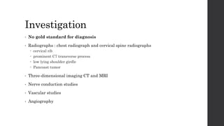 Investigation
• No gold standard for diagnosis
• Radiographs : chest radiograph and cervical spine radiographs
 cervical rib
 prominent C7 transverse process
 low lying shoulder girdle
 Pancoast tumor
• Three-dimensional imaging CT and MRI
• Nerve conduction studies
• Vascular studies
• Angiography
 
