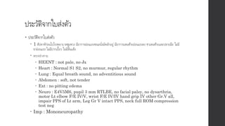 ประวัติจากใบส่งตัว
• ประวัติจากใบส่งตัว
 1 สัปดาห์ก่อนไปโรงพยาบาลชุมพวง มีอาการอ่อนแรงขณะนั่งมัดผักอยู่ มีอาการแขนซ้ายอ่อนแรงลง ชาแขนซ้ายและปลายมือ ไม่มี
ขาอ่อนแรง ไม่มีปากเบี้ยว ไม่มีลิ้นแข็ง
 ตรวจร่างกาย
 HEENT : not pale, no Jx
 Heart : Normal S1 S2, no murmur, regular rhythm
 Lung : Equal breath sound, no adventitious sound
 Abdomen : soft, not tender
 Ext : no pitting edema
 Neuro : E4V5M6, pupil 3 mm RTLBE, no facial palsy, no dysarthria,
motor Lt elbow F/E IV/V, wrist F/E IV/IV hand grip IV other Gr.V all,
impair PPS of Lt arm, Leg Gr V intact PPS, neck full ROM compression
test neg
 Imp : Mononeuropathy
 