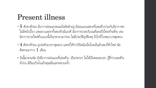 Present illness
• 5 สัปดาห์ก่อน มีอาการอ่อนแรงขณะนั่งมัดผักอยู่ มีอ่อนแรงเฉพาะที่แขนซ้ายร่วมกับมีอาการชา
ไม่มีหน้าเบี้ยว แขนขวาและขาทั้งสองข้างมีแรงดี มีอาการปวดบริเวณต้นคอถึงไหล่ด้านซ้าย เคย
มีอาการปวดไหล่ซ้ายแบบนี้เป็นๆหายๆมาก่อน ไม่มีประวัติอุบัติเหตุ จึงไปที่โรงพยาบาลชุมพวง
• 4 สัปดาห์ก่อน ถูกส่งตัวมาจากชุมพวง แพทย์ให้การวินิจฉัยเป็นโรคเอ็นอักเสบที่หัวไหล่ นัด
ติดตามอาการ 1 เดือน
• วันนี้มาตามนัด ยังมีอาการอ่อนแรงที่แขนซ้าย เป็นๆหายๆ ไม่ได้เป็นตลอดเวลา รู้สึกว่าแขนซ้าย
ล้าง่าย มีถือแก้วน้าแล้วหลุดมือแตกหลายครั้ง
 