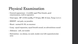 Physical Examination
• General appearance : A middle-aged Thai female, good
consciousness, well co-operative
• Vital signs : BP 137/63 mmHg, P 79 bpm, RR 16 /min, Temp ไม่มีเครื่องวัด
• HEENT : not pale, no jaundice
• Heart : normal S1 S2, no murmur
• Lung : equal expansion, equal breath sound, no adventitious sound
• Abdomen : soft, not tender
• Extremities : no edema, no rash, tender over left supraclavicular
area
 