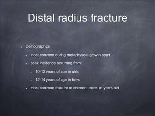 Distal radius fracture
Demographics
most common during metaphyseal growth spurt
peak incidence occurring from:
10-12 years of age in girls
12-14 years of age in boys
most common fracture in children under 16 years old
 