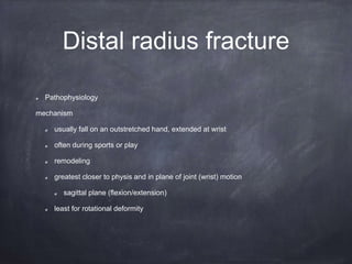 Distal radius fracture
Pathophysiology
mechanism
usually fall on an outstretched hand, extended at wrist
often during sports or play
remodeling
greatest closer to physis and in plane of joint (wrist) motion
sagittal plane (flexion/extension)
least for rotational deformity
 