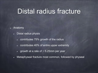 Distal radius fracture
Anatomy
Distal radius physis
contributes 75% growth of the radius
contributes 40% of entire upper extremity
growth at a rate of ~ 5.25mm per year
Metaphyseal fracture most common, followed by physeal
 