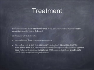 Treatment
ชนิดที่ไม่มีการแตกผ่านข้อ ได้แก่ Salter harris type 1 และ 2 ส่วนใหญ่สามารถรักษาได้โดยการทา close
reduction และใส่เฝือก ประมาณ 3-4 สัปดาห์
ชนิดที่มีรอยแตกผ่านเข้าข้อ มีหลักการคือ
ถ้ามีการเคลื่อนไม่เกิน 2 mm สามารถรักษาโดยการใส่เฝือกได้
ถ้ามีการเคลื่อนมากกว่า 2 mm ต้องทา reduction ซึ่งส่วนใหญ่ต้องทา open reduction ให้ได้
anatomical reduction เนื่องจากถ้าปล่อยให้มีดารเคลื่อนที่ของกระดูกจะมีการเชื่อมติดกันของส่วน growth
plate กับเนื่อกระดูกข้างเคียงบริเวณ metaphysis ทาให้มีการหยุดการเจริญเติบโตของ growth plate
บริเวณนั้น และทาให้ผิวข้อไม่เรียบเกิดปัญหาข้อเสื่อมตามมา
 