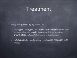 Treatment
สาหรับผู้ป่วยที่มี growth injury มากกว่า 7 วัน
ถ้าเป็น type 1 หรือ type 2 ตาม Salter harris classification แม้จะมี
การเคลื่อนมากก็ไม่ควรทาการ reduction เพราะจะทาให้เกิดการบาดเจ็บต่อ
growth plate มากขึ้นและเกิดปัญหารบกวนการเจริญเติบโตตามมา
ถ้าเป็น type 3 หรือ 4 และมีการเคลื่อนมาก ควรทา open reduction เพื่อให้
ผิวข้อเรียบ
 