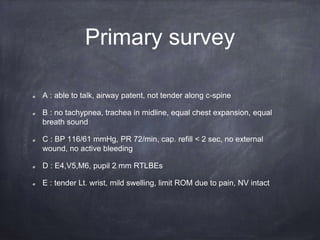 Primary survey
A : able to talk, airway patent, not tender along c-spine
B : no tachypnea, trachea in midline, equal chest expansion, equal
breath sound
C : BP 116/61 mmHg, PR 72/min, cap. refill < 2 sec, no external
wound, no active bleeding
D : E4,V5,M6, pupil 2 mm RTLBEs
E : tender Lt. wrist, mild swelling, limit ROM due to pain, NV intact
 