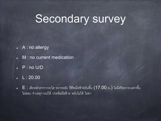 Secondary survey
A : no allergy
M : no current medication
P : no U/D
L : 20.00
E : เสียหลักตกจากรถไส หงายหลัง ใช้ข้อมือซ้ายยันพื้น (17.00 น.) ไม่มีศรีษะกระแทกพื้น
ไม่สลบ จาเหตุการณ์ได้ ปวดข้อมือซ้าย ขยับไม่ได้ ไม่ชา
 