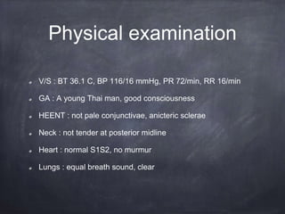 Physical examination
V/S : BT 36.1 C, BP 116/16 mmHg, PR 72/min, RR 16/min
GA : A young Thai man, good consciousness
HEENT : not pale conjunctivae, anicteric sclerae
Neck : not tender at posterior midline
Heart : normal S1S2, no murmur
Lungs : equal breath sound, clear
 