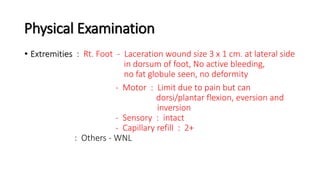 Physical Examination
• Extremities : Rt. Foot - Laceration wound size 3 x 1 cm. at lateral side
in dorsum of foot, No active bleeding,
no fat globule seen, no deformity
- Motor : Limit due to pain but can
dorsi/plantar flexion, eversion and
inversion
- Sensory : intact
- Capillary refill : 2+
: Others - WNL
 