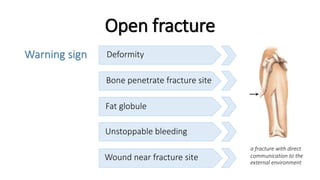 Warning sign
Open fracture
Deformity
Bone penetrate fracture site
Fat globule
Unstoppable bleeding
Wound near fracture site
a fracture with direct
communication to the
external environment
 