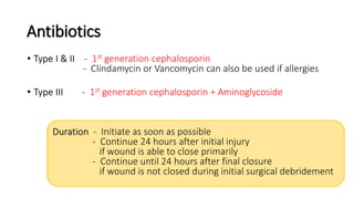 Antibiotics
• Type I & II - 1st generation cephalosporin
- Clindamycin or Vancomycin can also be used if allergies
• Type III - 1st generation cephalosporin + Aminoglycoside
Duration - Initiate as soon as possible
- Continue 24 hours after initial injury
if wound is able to close primarily
- Continue until 24 hours after final closure
if wound is not closed during initial surgical debridement
 
