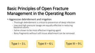 Basic Principles of Open Fracture
Management in the Operating Room
• Aggressive debridement and irrigation
- Thorough debridement is critical to prevention of deep infection
- Low and high pressure lavage are equally effective in reducing
bacterial counts
- Saline shown to be most effective irrigating agent
- Bony fragments without soft tissue attachment can be removed
Type I – 3 L Type II – 6 L Type III – 9 L
 